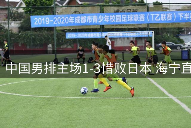 中国男排主场1-3惜败日本 海宁直言关键时刻低级失误致命