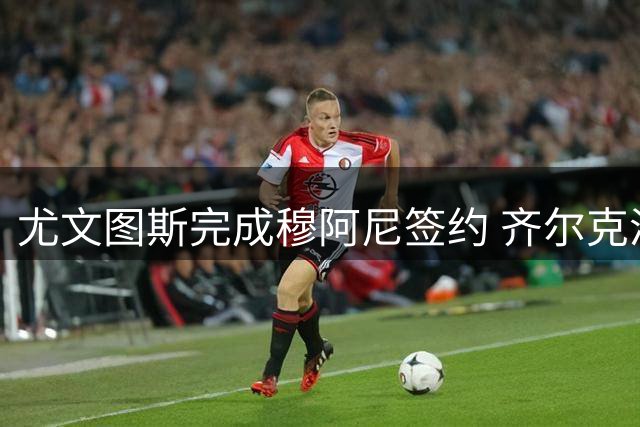 尤文图斯完成穆阿尼签约 齐尔克泽转会选择留在曼联