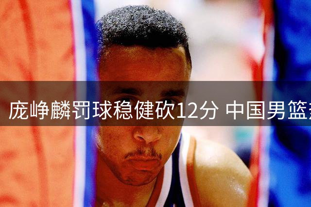庞峥麟罚球稳健砍12分 中国男篮热身赛力克喀麦隆