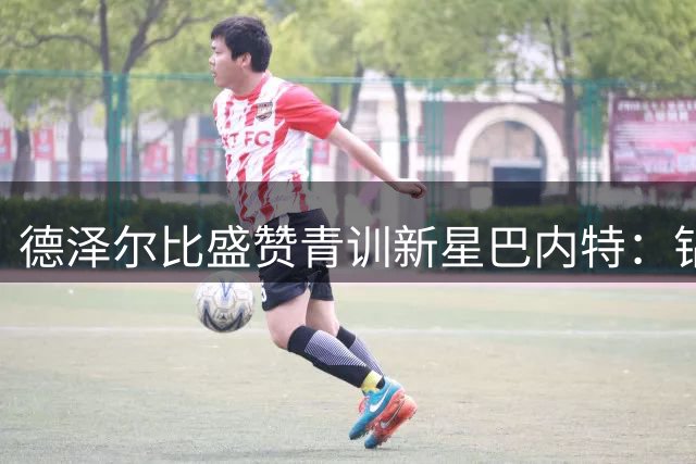 德泽尔比盛赞青训新星巴内特：钻石需雕琢 身体素质是突破口
