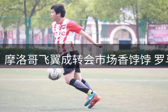 摩洛哥飞翼成转会市场香饽饽 罗马和巴萨展开争夺战