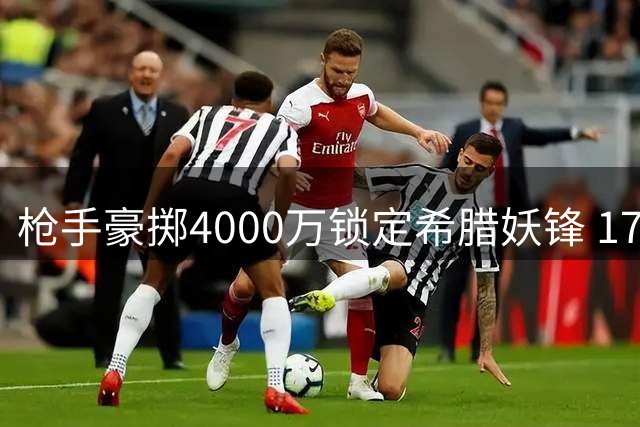 枪手豪掷4000万锁定希腊妖锋 17号新援将补强左路火力