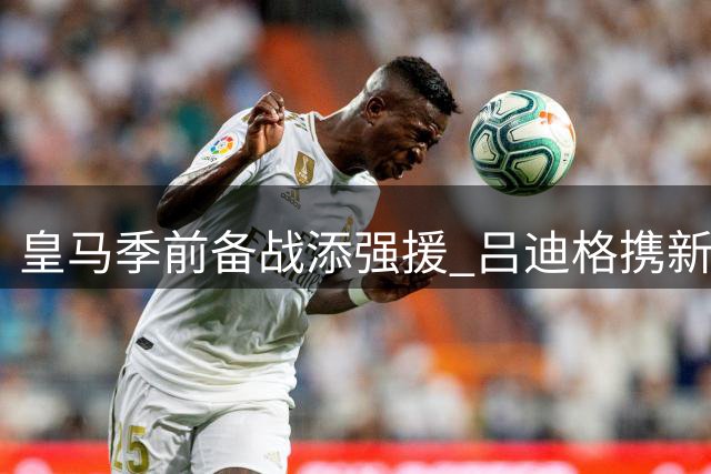 皇马季前备战添强援 吕迪格携新星恩德里克完成首训