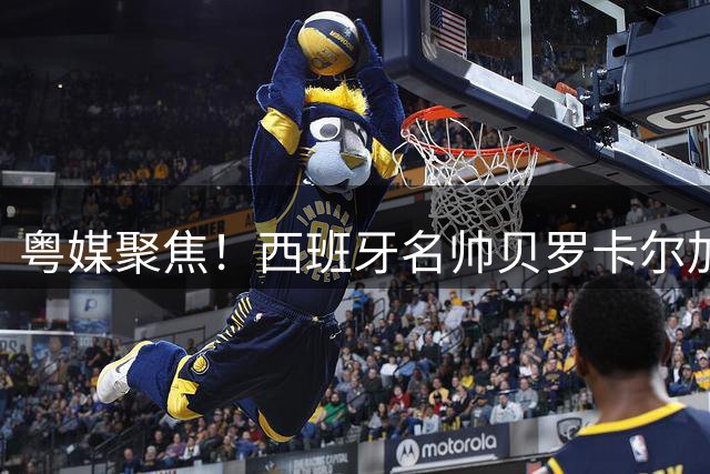 粤媒聚焦！西班牙名帅贝罗卡尔加盟广东宏远教练团队