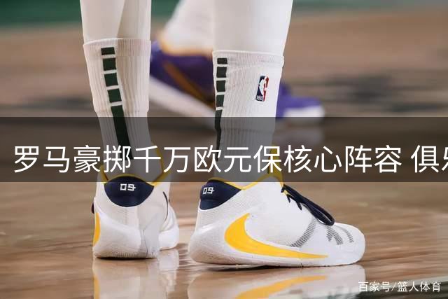 罗马豪掷千万欧元保核心阵容 俱乐部拒绝国米尤文挖角
