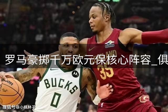 罗马豪掷千万欧元保核心阵容 俱乐部拒绝国米尤文挖角