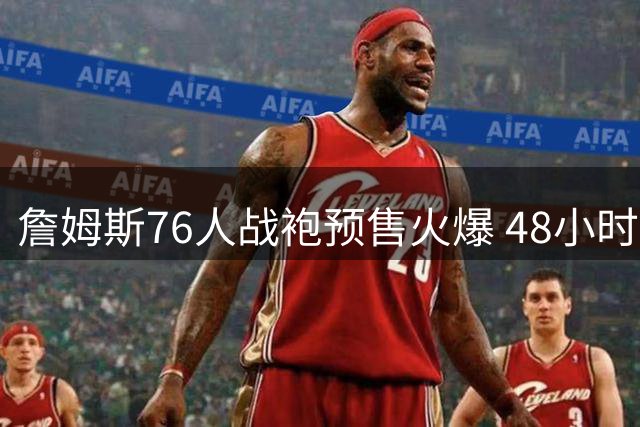 詹姆斯76人战袍预售火爆 48小时销量碾压棒球传奇大谷翔平