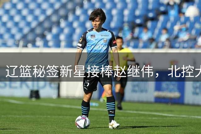 辽篮秘签新星接棒赵继伟，北控大动作锁定内外双核
