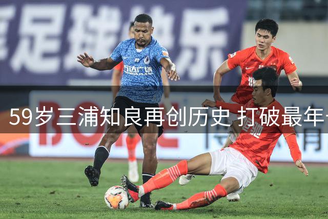 59岁三浦知良再创历史 打破最年长球员进球纪录