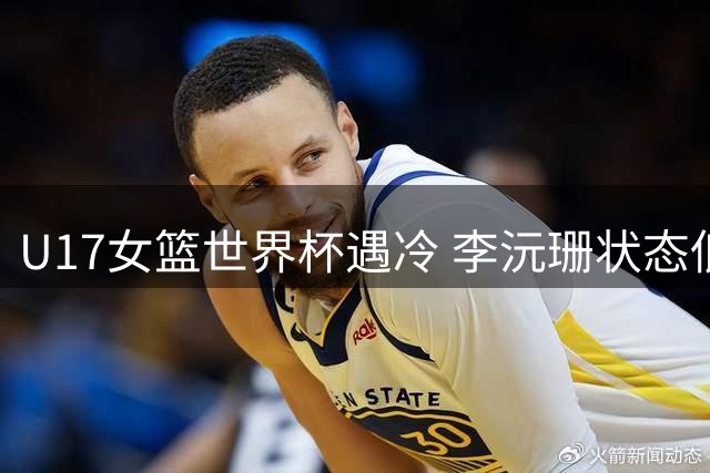 U17女篮世界杯遇冷 李沅珊状态低迷半场颗粒无收